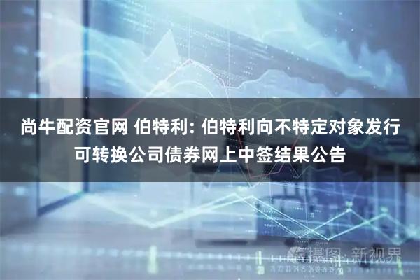 尚牛配资官网 伯特利: 伯特利向不特定对象发行可转换公司债券网上中签结果公告