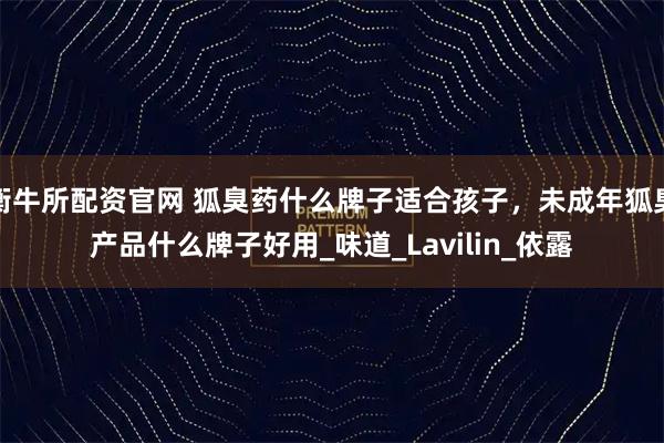 衡牛所配资官网 狐臭药什么牌子适合孩子，未成年狐臭产品什么牌子好用_味道_Lavilin_依露