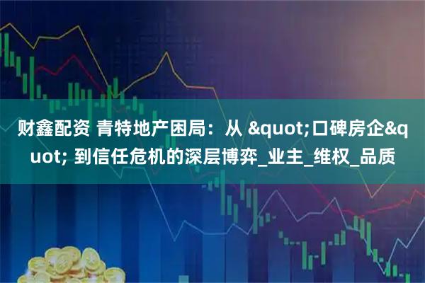 财鑫配资 青特地产困局：从 "口碑房企" 到信任危机的深层博弈_业主_维权_品质