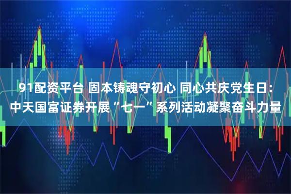91配资平台 固本铸魂守初心 同心共庆党生日：中天国富证券开展“七一”系列活动凝聚奋斗力量