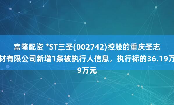 富隆配资 *ST三圣(002742)控股的重庆圣志建材有限公司新增1条被执行人信息，执行标的36.19万元