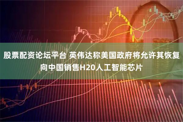 股票配资论坛平台 英伟达称美国政府将允许其恢复向中国销售H20人工智能芯片