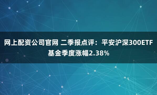 网上配资公司官网 二季报点评:平安沪深300ETF基金季度涨幅2.38%