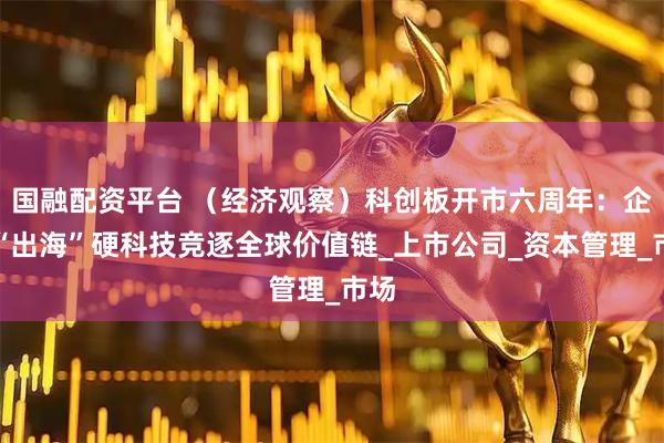 国融配资平台 (经济观察)科创板开市六周年:企业“出海”硬科技竞逐全球价值链_上市公司_资本管理_市场