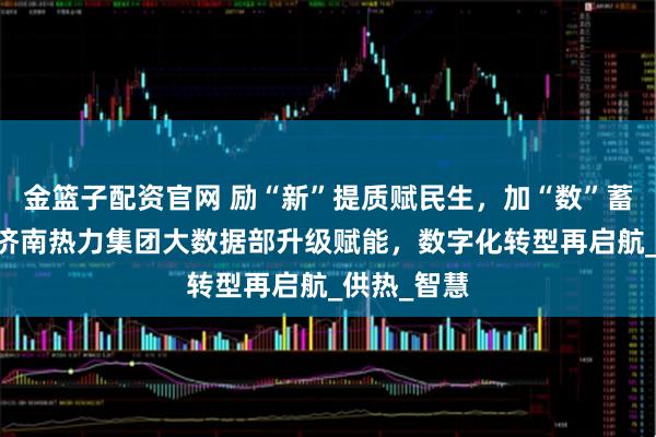 金篮子配资官网 励“新”提质赋民生,加“数”蓄能启新程 济南热力集团大数据部升级赋能,数字化转型再启航_供热_智慧
