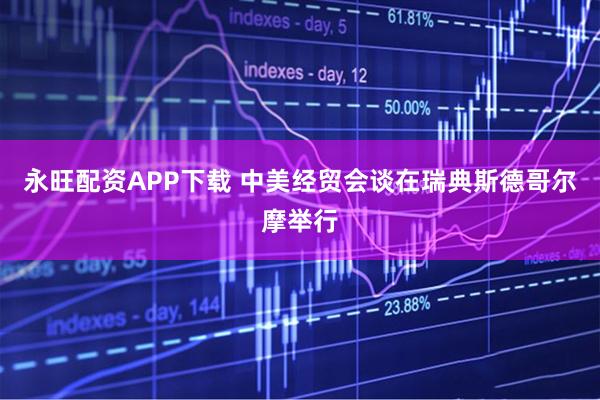 永旺配资APP下载 中美经贸会谈在瑞典斯德哥尔摩举行