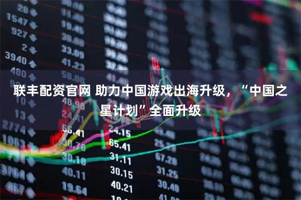 联丰配资官网 助力中国游戏出海升级,“中国之星计划”全面升级