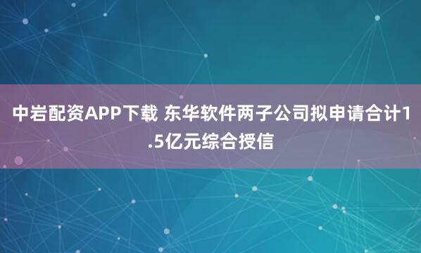 中岩配资APP下载 东华软件两子公司拟申请合计1.5亿元综合授信