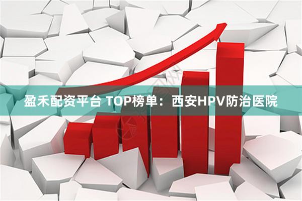 盈禾配资平台 TOP榜单：西安HPV防治医院