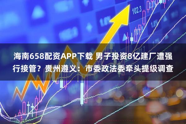 海南658配资APP下载 男子投资8亿建厂遭强行接管？贵州遵义：市委政法委牵头提级调查