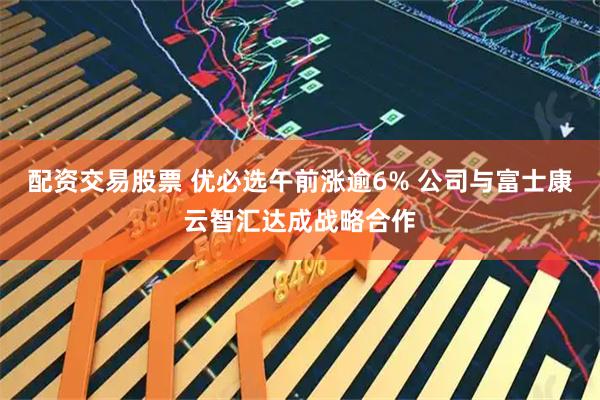 配资交易股票 优必选午前涨逾6% 公司与富士康云智汇达成战略合作