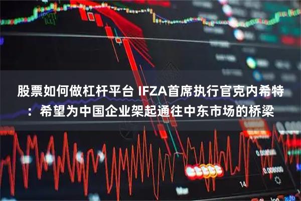 股票如何做杠杆平台 IFZA首席执行官克内希特:希望为中国企业架起通往中东市场的桥梁