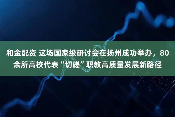 和金配资 这场国家级研讨会在扬州成功举办，80余所高校代表“切磋”职教高质量发展新路径