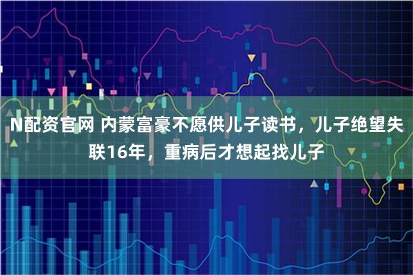 N配资官网 内蒙富豪不愿供儿子读书,儿子绝望失联16年,重病后才想起找儿子