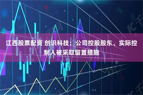 江西股票配资 创识科技:公司控股股东、实际控制人被采取留置措施