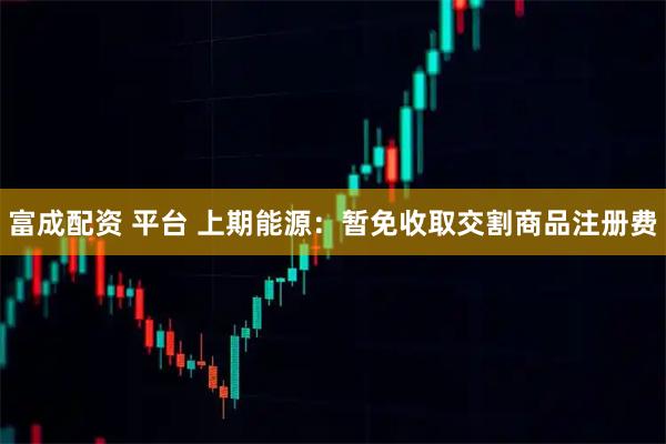 富成配资 平台 上期能源：暂免收取交割商品注册费