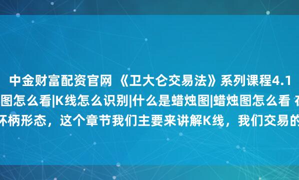 中金财富配资官网 《卫大仑交易法》系列课程4.1：K线是什么|K线图怎么看|K线怎么识别|什么是蜡烛图|蜡烛图怎么看 在前面课程我们讲解了杯柄形态，这个章节我们主要来讲解K线，我们交易的每个图表上面都是各式各样的K线，也就是我