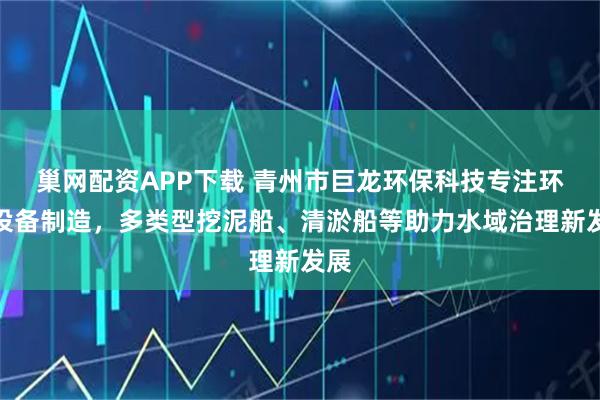 巢网配资APP下载 青州市巨龙环保科技专注环保设备制造，多类型挖泥船、清淤船等助力水域治理新发展