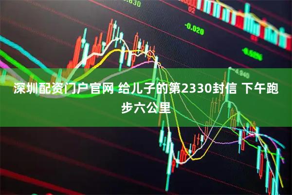 深圳配资门户官网 给儿子的第2330封信 下午跑步六公里