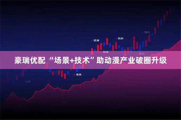 豪瑞优配 “场景+技术”助动漫产业破圈升级