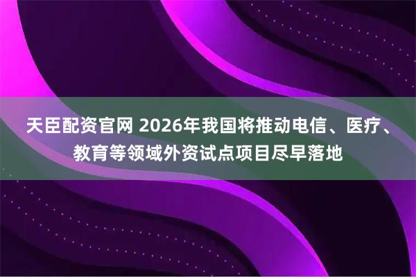 天臣配资官网 2026年我国将推动电信、医疗、教育等领域外资试点项目尽早落地