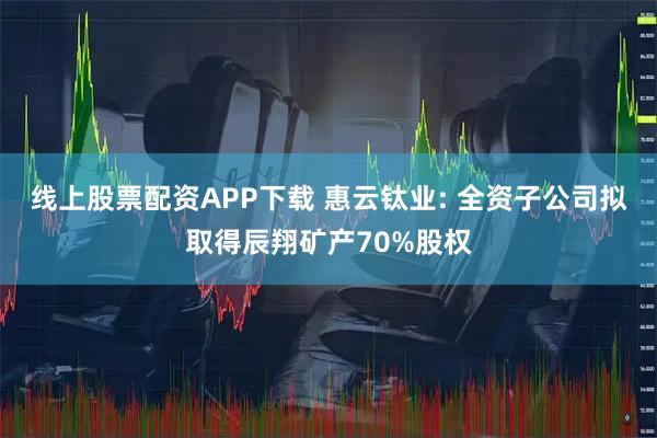 线上股票配资APP下载 惠云钛业: 全资子公司拟取得辰翔矿产70%股权