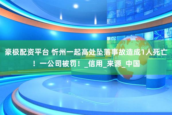 豪极配资平台 忻州一起高处坠落事故造成1人死亡！一公司被罚！_信用_来源_中国