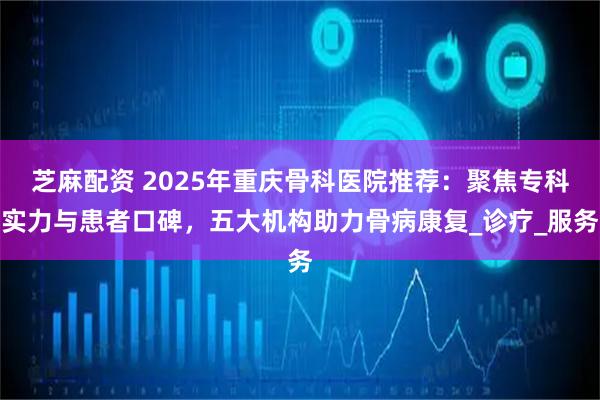 芝麻配资 2025年重庆骨科医院推荐:聚焦专科实力与患者口碑,五大机构助力骨病康复_诊疗_服务