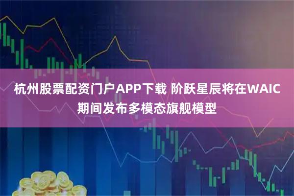 杭州股票配资门户APP下载 阶跃星辰将在WAIC期间发布多模态旗舰模型