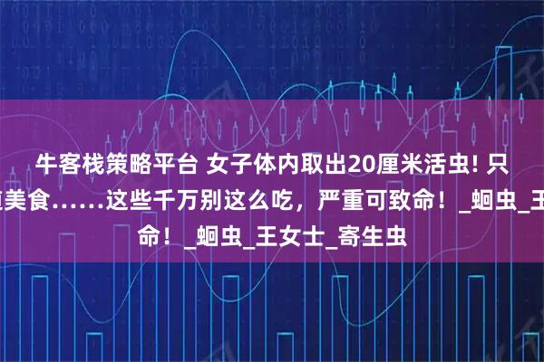 牛客栈策略平台 女子体内取出20厘米活虫! 只因频繁吃一道美食……这些千万别这么吃,严重可致命!_蛔虫_王女士_寄生虫