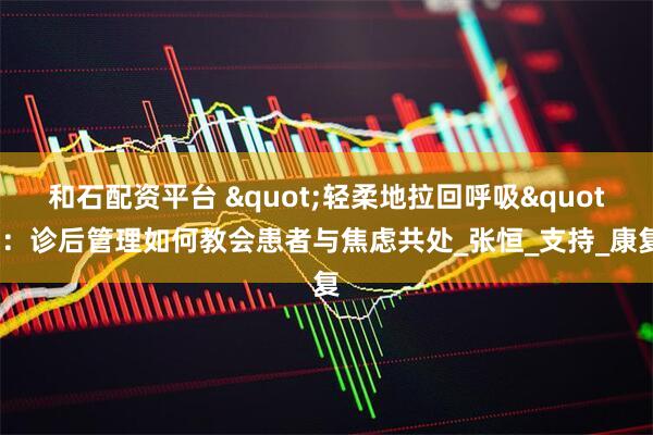 和石配资平台 "轻柔地拉回呼吸":诊后管理如何教会患者与焦虑共处_张恒_支持_康复