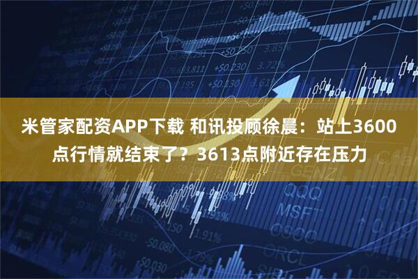 米管家配资APP下载 和讯投顾徐晨：站上3600点行情就结束了？3613点附近存在压力