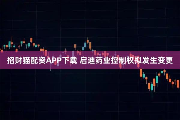 招财猫配资APP下载 启迪药业控制权拟发生变更