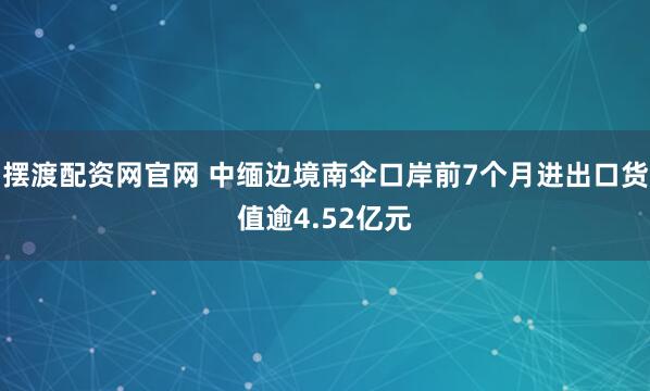 摆渡配资网官网 中缅边境南伞口岸前7个月进出口货值逾4.52亿元