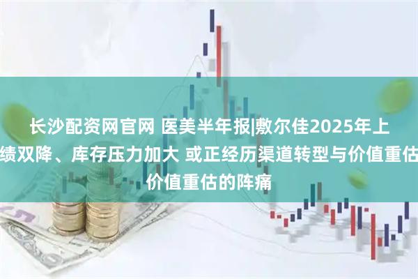 长沙配资网官网 医美半年报|敷尔佳2025年上半年业绩双降、库存压力加大 或正经历渠道转型与价值重估的阵痛