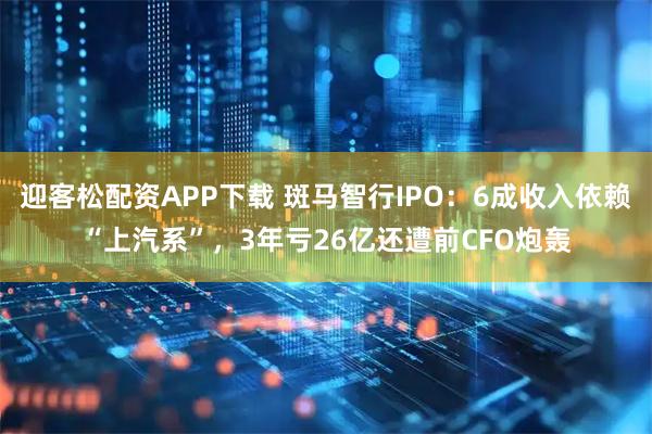 迎客松配资APP下载 斑马智行IPO:6成收入依赖“上汽系”,3年亏26亿还遭前CFO炮轰