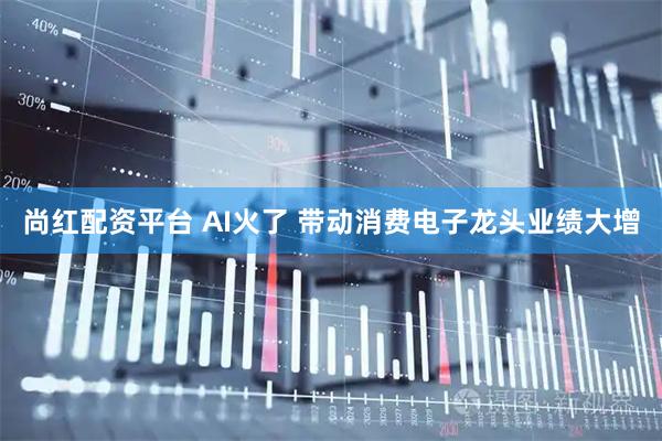 尚红配资平台 AI火了 带动消费电子龙头业绩大增