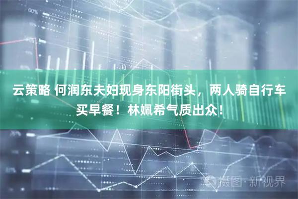 云策略 何润东夫妇现身东阳街头，两人骑自行车买早餐！林姵希气质出众！